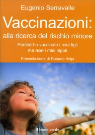 VACCINAZIONI: ALLA RICERCA DEL RISCHIO MINORE
Perché ho vaccinato i miei figli ma non i miei nipoti
di Eugenio Serravalle
Questo testo fornisce informazioni mediche sui vaccini che tutti i genitori dovrebbero possedere, Eugenio Serravalle ripercorre anomalie e problemi della politica sanitaria di questi ultimi decenni; a voce dei pazienti, quella di chi ha vissuto in prima persona le conseguenze devastanti di scelte sanitarie operate spesso senza cautela e senza tutele per le famiglie coinvolte.
15 dei 29 Paesi europei non prevedono alcuna vaccinazione obbligatoria mentre gli altri 14 ne hanno almeno una. LItalia rientra in questultimo gruppo, ma con la tendenza, negli ultimi anni, a un aumento del numero dei vaccini per ragioni non sempre riconducibili allobiettivo di tutelare la salute dei bambini.
La vaccinazione dellepatite B è stata resa obbligatoria nel 1992 dallallora Ministro De Lorenzo, in seguito a una tangente pagata dalla ditta produttrice del vaccino; le ASL hanno di recente introdotto incentivi economici a favore dei medici per ogni vaccino somministrato; lallarme meningite è stato lanciato lanno in cui statisticamente si sono registrati meno casi; linvenzione della presunta pandemia da parte di organismi internazionali preposti alla vigilanza della salute ha incrinato definitivamente la fiducia dellopinione pubblica nella loro credibilità.
Limitarsi alla denuncia non basta, e per questo l'autore vuole anche rispondere in modo puntuale e concreto alla domanda dei suoi pazienti: Cosa farebbe, se fosse Ministro della Salute?....